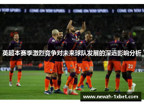 英超本赛季激烈竞争对未来球队发展的深远影响分析