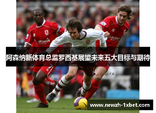 阿森纳新体育总监罗西基展望未来五大目标与期待 阿森纳新体育总监罗西基展望未来五大目标与期待