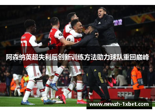 阿森纳英超失利后创新训练方法助力球队重回巅峰 阿森纳英超失利后创新训练方法助力球队重回巅峰