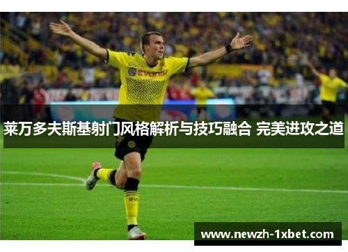 莱万多夫斯基射门风格解析与技巧融合 完美进攻之道