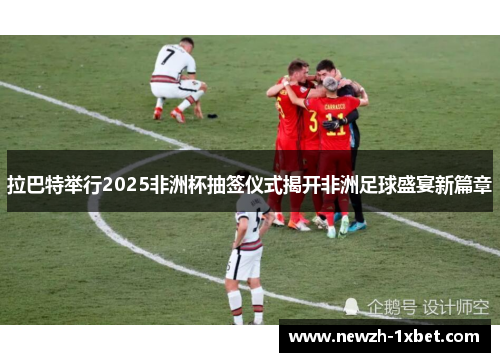 拉巴特举行2025非洲杯抽签仪式揭开非洲足球盛宴新篇章